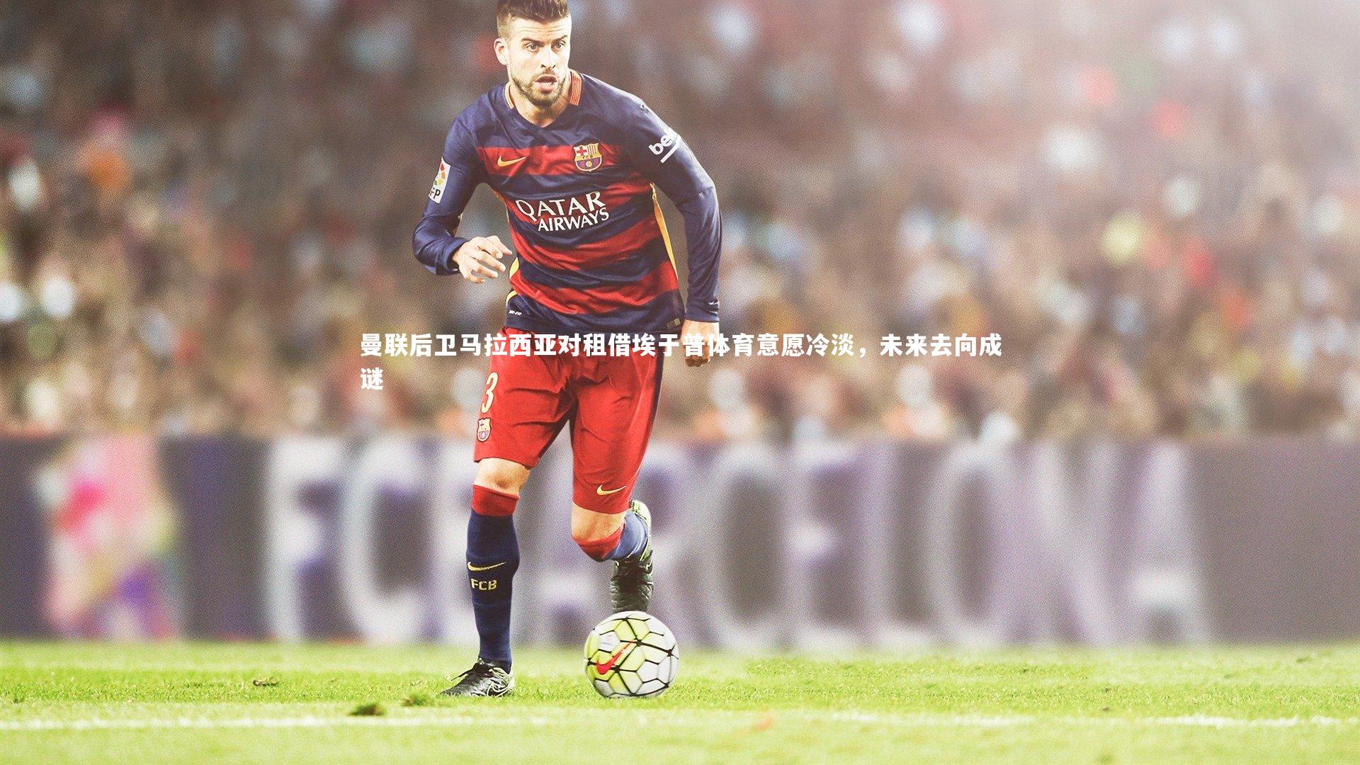 曼联后卫马拉西亚对租借埃于普体育意愿冷淡，未来去向成谜